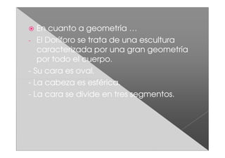 En cuanto a geometría …
- El Doríforo se trata de una escultura
   caracterizada por una gran geometría
   por todo el cuerpo.
- Su cara es oval.
- La cabeza es esférica.
- La cara se divide en tres segmentos.
 