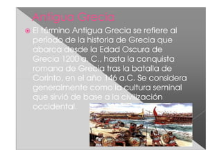 El término Antigua Grecia se refiere al
período de la historia de Grecia que
abarca desde la Edad Oscura de
Grecia 1200 a. C., hasta la conquista
romana de Grecia tras la batalla de
Corinto, en el año 146 a.C. Se considera
generalmente como la cultura seminal
que sirvió de base a la civilización
occidental.
 