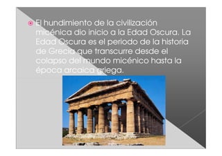El hundimiento de la civilización
micénica dio inicio a la Edad Oscura. La
Edad Oscura es el periodo de la historia
de Grecia que transcurre desde el
colapso del mundo micénico hasta la
época arcaica griega.
 