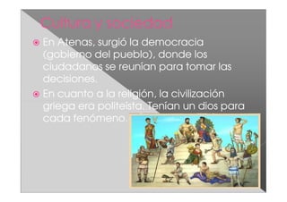 En Atenas, surgió la democracia
(gobierno del pueblo), donde los
ciudadanos se reunían para tomar las
decisiones.
En cuanto a la religión, la civilización
griega era politeísta. Tenían un dios para
cada fenómeno.
 