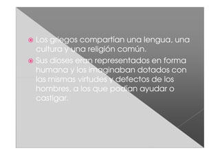 Los griegos compartían una lengua, una
cultura y una religión común.
Sus dioses eran representados en forma
humana y los imaginaban dotados con
las mismas virtudes y defectos de los
hombres, a los que podían ayudar o
castigar.
 