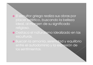 El escultor griego realiza sus obras por
placer estético, buscando la belleza
ideal, al margen de su significado
religioso.
Destaca el naturalismo idealizado en las
esculturas.
Buscan la armonía, serenidad y equilibrio
entre el autodominio y la expresión de
los sentimientos.
 
