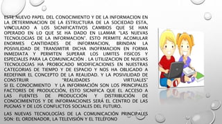 ESTE NUEVO PAPEL DEL CONOCIMIENTO Y DE LA INFORMACION EN
LA DETERMINACION DE LA ESTRUCTURA DE LA SOCIEDAD ESTA,
VINCULADO A LOS SIGNIFICATIVOS CAMBIOS QUE SE HAN
OPERADO EN LO QUE SE HA DADO EN LLAMAR “LAS NUEVAS
TECNOLOGIAS DE LA INFORMACION”. ESTO PERMITE ACOMULAR
ENORMES CANTIDADES DE INFORMACION, BRINDAN LA
POSIVILIDAD DE TRANSMITIR DICHA INOFRMACION EN FORMA
INMEDIATA Y PERMITEN SUPERAR LOS LIMITES FISICOS Y
ESPECIALES PARA LA COMUNICACIÓN . LA UTILIZACION DE NUEVAS
TECNOLOGIAS HA PROBOCADO MODIFICACIONES EN NUESTRAS
CATEGORIAS DE TIEMPO Y DE ESPACIO Y NOS HA OBLIGADO A
REDEFINIR EL CONCEPTO DE LA REALIDAD. Y LA POSIVILIDAD DE
CONSTRUIR “REALIDADES VIRTUALES”
SI EL CONOCIMIENTO Y LA INFORMACIÓN SON LOS PRINCIPALES
FACTORES DE PRODUCCIÓN, ESTO SIGNIFICA QUE EL ACCESO A
LAS FUENTES DE PRODUCCIÓN Y DISTRIBUCIÓN DE
CONOCIMIENTOS Y DE INFORMACIONES SERÁ EL CENTRO DE LAS
PUGNAS Y DE LOS CONFLICTOS SOCIALES DEL FUTURO.
LAS NUEVAS TECNOLOGÍAS DE LA COMUNICACIÓN PRINCIPALES
SON: EL ORDENADOR, LA TELEVISIÓN Y EL TELÉFONO
 