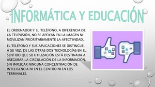 EL ORDENADOR Y EL TELÉFONO, A DIFERENCIA DE
LA TELEVISIÓN, NO SE APOYAN EN LA IMAGEN NI
MOVILIZAN PRIORITARIAMENTE LA AFECTIVIDAD.
EL TELÉFONO Y SUS APLICACIONES SE DISTINGUE,
A SU VEZ, DE LAS OTRAS DOS TECNOLOGÍAS EN EL
SENTIDO QUE SU UTILIZACIÓN ESTÁ DESTINADA A
ASEGURAR LA CIRCULACIÓN DE LA INFORMACIÓN,
SIN IMPLICAR NINGUNA CONCENTRACIÓN DE
INTELIGENCIA NI EN EL CENTRO NI EN LOS
TERMINALES.
 