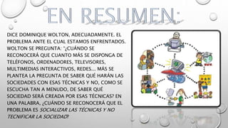 DICE DOMINIQUE WOLTON, ADECUADAMENTE. EL
PROBLEMA ANTE EL CUAL ESTAMOS ENFRENTADOS.
WOLTON SE PREGUNTA: “¿CUÁNDO SE
RECONOCERÁ QUE CUANTO MÁS SE DISPONGA DE
TELÉFONOS, ORDENADORES, TELEVISORES,
MULTIMEDIAS INTERACTIVOS, REDES... MÁS SE
PLANTEA LA PREGUNTA DE SABER QUÉ HARÁN LAS
SOCIEDADES CON ESAS TÉCNICAS Y NO, COMO SE
ESCUCHA TAN A MENUDO, DE SABER QUÉ
SOCIEDAD SERÁ CREADA POR ESAS TÉCNICAS? EN
UNA PALABRA, ¿CUÁNDO SE RECONOCERÁ QUE EL
PROBLEMA ES SOCIALIZAR LAS TÉCNICAS Y NO
TECNIFICAR LA SOCIEDAD?
 
