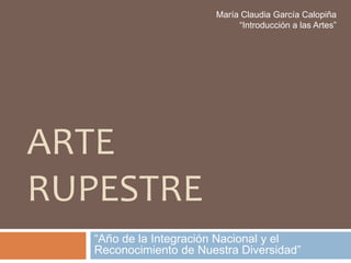 María Claudia García Calopiña
                             “Introducción a las Artes”




ARTE
RUPESTRE
   “Año de la Integración Nacional y el
   Reconocimiento de Nuestra Diversidad”
 