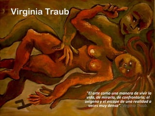Virginia Traub




                  "El arte como una manera de vivir la
                  vida, de mirarla, de confrontarla; el
                 oxígeno y el escape de una realidad a
                   veces muy densa". Virginia Traub.
 