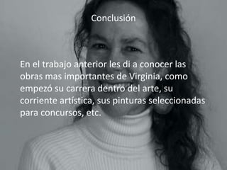Conclusión



En el trabajo anterior les di a conocer las
obras mas importantes de Virginia, como
empezó su carrera dentro del arte, su
corriente artística, sus pinturas seleccionadas
para concursos, etc.
 