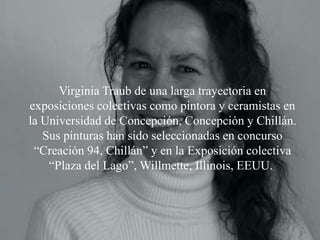 Virginia Traub de una larga trayectoria en
exposiciones colectivas como pintora y ceramistas en
la Universidad de Concepción, Concepción y Chillán.
   Sus pinturas han sido seleccionadas en concurso
 “Creación 94, Chillán” y en la Exposición colectiva
    “Plaza del Lago”, Willmette, Illinois, EEUU.
 
