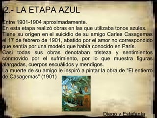 2.- LA ETAPA AZUL
Entre 1901-1904 aproximadamente.
En esta etapa realizó obras en las que utilizaba tonos azules.
Tiene  su orígen en el suicidio de su amigo Carles Casagemas 
el 17 de febrero de 1901, abatido por el amor no correspondido 
que sentía por una modelo que había conocido en París.
Casi  todas  sus  obras  denotaban  tristeza  y  sentimientos 
conmovido  por  el  sufrimiento,  por  lo  que  muestra  figuras 
alargadas, cuerpos escuálidos y mendigos.
La muerte de su amigo le inspiró a pintar la obra de "El entierro 
de Casagemas" (1901)

 
 
 
 
                                                                    Diego y Estefanía
 