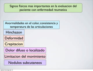 Signos ﬁsicos mas importantes en la evaluacion del
paciente con enfermedad reumatica
Anormalidades en el color, consistencia y
temperatura de las articulaciones
Hinchazon
Nodulos subcutaneos
Crepitacion
Deformidad
Limitacion del movimiento
Dolor difuso o localizado
jueves, 8 de mayo de 14
 