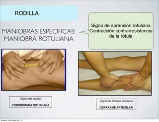 RODILLA
MANIOBRAS ESPECIFICAS:
MANIOBRA ROTULIANA
Signo de aprensión rotuliana
Contracción contrarresistencia
de la rótula
Signo del choque rotuliano
DERRRAME ARTICULAR
Signo del cepillo
CONDROPATÍA ROTULIANA
jueves, 8 de mayo de 14
 