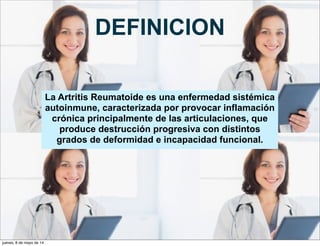 DEFINICION
La Artritis Reumatoide es una enfermedad sistémica
autoinmune, caracterizada por provocar inflamación
crónica principalmente de las articulaciones, que
produce destrucción progresiva con distintos
grados de deformidad e incapacidad funcional.
jueves, 8 de mayo de 14
 
