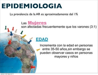 EPIDEMIOLOGIA
La prevalencia de la AR es aproximadamente del 1%
Las Mujeres
son afectadas frecuentemente que los varones (3:1)
EDAD
Incrementa con la edad en personas
entre 35-50 años,sin embargo se
pueden observar casos en personas
mayores y niños
jueves, 8 de mayo de 14
 