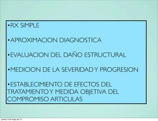 •RX SIMPLE
•APROXIMACION DIAGNOSTICA
•EVALUACION DEL DAÑO ESTRUCTURAL
•MEDICION DE LA SEVERIDADY PROGRESION
•ESTABLECIMIENTO DE EFECTOS DEL
TRATAMIENTOY MEDIDA OBJETIVA DEL
COMPROMISO ARTICULAS
jueves, 8 de mayo de 14
 
