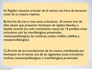 A) Rigidez matutina articular de al menos una hora de duracion
antes de su mejora maxima.
B) Artritis de tres o mas areas articulares. Al menos tres de
ellas tienen que presentar hinchazon de tejidos blandos o
liquido sinovial (no solo crecimiento oseo). las 14 posibles areas
articulares son las interfalangicas proximales,
metacarpofalangicas, las muñecas, codos, rodillas, tobillos y
metatarsofalangicas.
C) Artritis de las articulaciones de las manos, manifestada por
hinchazon en al menos una de las siguientes areas articulares:
muñeca, metacarpofalangicas o interfalangicas proximales
jueves, 8 de mayo de 14
 