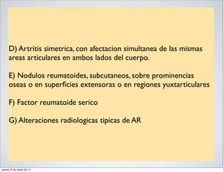 D) Artritis simetrica, con afectacion simultanea de las mismas
areas articulares en ambos lados del cuerpo.
E) Nodulos reumatoides, subcutaneos, sobre prominencias
oseas o en superﬁcies extensoras o en regiones yuxtarticulares
F) Factor reumatoide serico
G) Alteraciones radiologicas tipicas de AR
jueves, 8 de mayo de 14
 