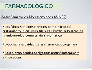 FARMACOLOGICO
Antiinﬂamatorios No esteroideos (AINES)
•Los Aines son considerados como parte del
tratamiento inicial para AR y se utilizan a lo largo de
la enfermedad como alivio sintomatico
•Bloquea la actividad de la enzima ciclooxigenasa
•Posee propiedades analgesicas,antiinﬂamatorias y
antipireticas
jueves, 8 de mayo de 14
 