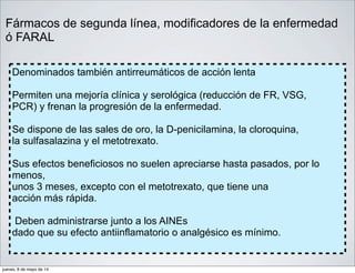 Fármacos de segunda línea, modificadores de la enfermedad
ó FARAL
Denominados también antirreumáticos de acción lenta
Permiten una mejoría clínica y serológica (reducción de FR, VSG,
PCR) y frenan la progresión de la enfermedad.
Se dispone de las sales de oro, la D-penicilamina, la cloroquina,
la sulfasalazina y el metotrexato.
Sus efectos beneficiosos no suelen apreciarse hasta pasados, por lo
menos,
unos 3 meses, excepto con el metotrexato, que tiene una
acción más rápida.
Deben administrarse junto a los AINEs
dado que su efecto antiinflamatorio o analgésico es mínimo.
jueves, 8 de mayo de 14
 