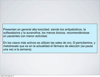 Presentan en general alta toxicidad, siendo los antipalúdicos, la
sulfasalazina y la auranofina, los menos tóxicos, recomendándose
en pacientes con menor actividad.
En los casos más activos se utilizan las sales de oro, D-penicilamina, y
metotrexate que es en la actualidad el fármaco de elección (se pauta
una vez a la semana).
jueves, 8 de mayo de 14
 