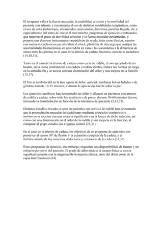 El terapeuta valora la fuerza muscular, la estabilidad articular y la movilidad del
paciente con artrosis, y recomienda el uso de distintas modalidades terapéuticas, como
el uso de calor (infrarrojos, ultrasonidos, microondas, diatermia, parafina líquida, etc.),
especialmente útil antes de iniciar el movimiento, programas de ejercicios controlados
que mejoren el grado de movilidad articular y la fuerza muscular periarticular, y
proporciona diversos instrumentos ortopédicos de ayuda, tales como férulas, zapatos
con suelas viscoelásticas que absorban el shock, plantillas de descarga que corrijan las
anormalidades biomecánicas en una rodilla en varo o las secundarias a la diferencia de
altura entre las piernas en el caso de la artrosis de cadera, bastones, muletas o andadores
(14,30,31).
Tanto en el caso de la artrosis de cadera como en la de rodilla, el uso apropiado de un
bastón, en la mano contralateral a la cadera o rodilla afectas, reduce las fuerzas de carga
en la articulación y se asocia con una disminución del dolor y una mejora en la función
(15,17).
El frío es también útil en la fase aguda de dolor, aplicado mediante bolsas heladas o de
gelatina durante 10-15 minutos, evitando la aplicación directa sobre la piel.
Los ejercicios aeróbicos han demostrado ser útiles y eficaces en pacientes con artrosis
de rodilla y cadera, sobre todo los acuáticos o de paseo, durante 30-60 minutos diarios,
iniciando la deambulación en función de la tolerancia del paciente (2,15,32).
Distintos estudios llevados a cabo en pacientes con artrosis de rodilla han demostrado
que la potenciación muscular del cuádriceps mediante ejercicios isométricos o
isotónicos se asocian con una mejoría significativa en la fuerza de dicho músculo, así
como con una disminución en el dolor de la rodilla y una mejoría en la función, al
comparar al grupo estudio con el grupo control (33,34).
En el caso de la artrosis de cadera, los objetivos de un programa de ejercicios son
preservar al menos 30º de flexión y la extensión completa de la cadera, y el
fortalecimiento de los músculos abductores y extensores de la cadera (35,36).
Estos programas de ejercicio, sin embargo, requieren una disponibilidad de tiempo y un
esfuerzo por parte del paciente. El grado de adherencia a la terapia física se asocia
significativamente con la magnitud de la mejoría clínica, tanto del dolor como de la
capacidad funcional (14)
 