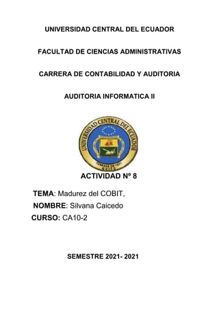 UNIVERSIDAD CENTRAL DEL ECUADOR
FACULTAD DE CIENCIAS ADMINISTRATIVAS
CARRERA DE CONTABILIDAD Y AUDITORIA
AUDITORIA INFORMATICA II
ACTIVIDAD Nº 8
TEMA: Madurez del COBIT,
NOMBRE: Silvana Caicedo
CURSO: CA10-2
SEMESTRE 2021- 2021
 