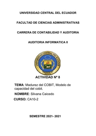 UNIVERSIDAD CENTRAL DEL ECUADOR
FACULTAD DE CIENCIAS ADMINISTRATIVAS
CARRERA DE CONTABILIDAD Y AUDITORIA
AUDITORIA INFORMATICA II
ACTIVIDAD Nº 8
TEMA: Madurez del COBIT, Modelo de
capacidad del cobit.
NOMBRE: Silvana Caicedo
CURSO: CA10-2
SEMESTRE 2021- 2021
 