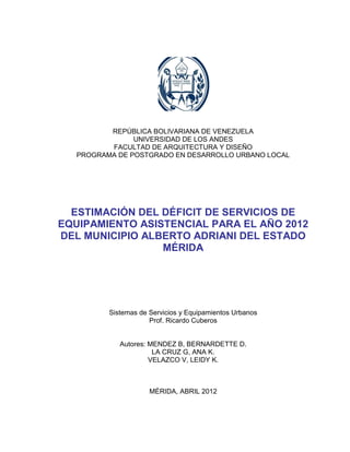 1




          REPÚBLICA BOLIVARIANA DE VENEZUELA
                UNIVERSIDAD DE LOS ANDES
          FACULTAD DE ARQUITECTURA Y DISEÑO
   PROGRAMA DE POSTGRADO EN DESARROLLO URBANO LOCAL




  ESTIMACIÓN DEL DÉFICIT DE SERVICIOS DE
EQUIPAMIENTO ASISTENCIAL PARA EL AÑO 2012
DEL MUNICIPIO ALBERTO ADRIANI DEL ESTADO
                 MÉRIDA




          Sistemas de Servicios y Equipamientos Urbanos
                      Prof. Ricardo Cuberos


             Autores: MENDEZ B, BERNARDETTE D.
                       LA CRUZ G, ANA K.
                      VELAZCO V, LEIDY K.



                      MÉRIDA, ABRIL 2012
 