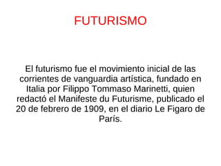 FUTURISMO El futurismo fue el movimiento inicial de las corrientes de vanguardia artística, fundado en Italia por Filippo Tommaso Marinetti, quien redactó el Manifeste du Futurisme, publicado el 20 de febrero de 1909, en el diario Le Figaro de París. 
