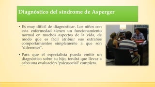Diagnóstico del síndrome de Asperger
▪ Es muy difícil de diagnosticar. Los niños con
esta enfermedad tienen un funcionamiento
normal en muchos aspectos de la vida, de
modo que es fácil atribuir sus extraños
comportamientos simplemente a que son
"diferentes".
▪ Para que el especialista pueda emitir un
diagnóstico sobre su hijo, tendrá que llevar a
cabo una evaluación "psicosocial" completa.
 