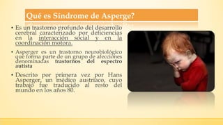 Qué es Síndrome de Asperge?
▪ Es un trastorno profundo del desarrollo
cerebral caracterizado por deficiencias
en la interacción social y en la
coordinación motora.
▪ Asperger es un trastorno neurobiológico
que forma parte de un grupo de afecciones
denominadas trastornos del espectro
autista
▪ Descrito por primera vez por Hans
Asperger, un médico austriaco, cuyo
trabajo fue traducido al resto del
mundo en los años 80.
 