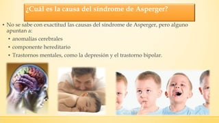 ¿Cuál es la causa del síndrome de Asperger?
▪ No se sabe con exactitud las causas del síndrome de Asperger, pero alguno
apuntan a:
▪ anomalías cerebrales
▪ componente hereditario
▪ Trastornos mentales, como la depresión y el trastorno bipolar.
 