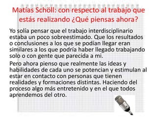 Matías Schöll: con respecto al trabajo que
 estás realizando ¿Qué piensas ahora?
Yo solía pensar que el trabajo interdisciplinario
estaba un poco sobreestimado. Que los resultados
o conclusiones a los que se podían llegar eran
similares a los que podría haber llegado trabajando
solo o con gente que parecida a mi.
Pero ahora pienso que realmente las ideas y
habilidades de cada uno se potencian y estimulan al
estar en contacto con personas que tienen
realidades y formaciones distintas. Haciendo del
proceso algo más entretenido y en el que todos
aprendemos del otro.
 