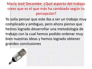 María José Decombe: ¿Qué aspecto del trabajo
 crees que es el que más ha cambiado según tu
                   percepción?
Yo solía pensar que este iba a ser un trabajo muy
complicado y ambiguo, pero ahora pienso que
hemos logrado desarrollar una metodología de
trabajo con la cual hemos podido ordenar muy
bien nuestras ideas y hemos logrado obtener
grandes conclusiones
 