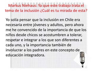Markus Niehaus: Ya que este trabajo trata el
tema de la inclusión ¿Cuál es tu mirada de esta?

Yo solía pensar que la inclusión en Chile era
necesaria entre jóvenes y adultos, pero ahora
me he convencido de la importancia de que los
niños desde chicos se acostumbren a tolerar,
respetar e integrar a los que son diferentes a
cada uno, y la importancia también de
involucrar a los padres en este concepto de
educación integradora.
 