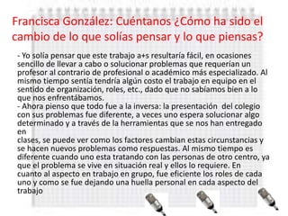 Francisca González: Cuéntanos ¿Cómo ha sido el
cambio de lo que solías pensar y lo que piensas?
 - Yo solía pensar que este trabajo a+s resultaría fácil, en ocasiones
 sencillo de llevar a cabo o solucionar problemas que requerían un
 profesor al contrario de profesional o académico más especializado. Al
 mismo tiempo sentía tendría algún costo el trabajo en equipo en el
 sentido de organización, roles, etc., dado que no sabíamos bien a lo
 que nos enfrentábamos.
 - Ahora pienso que todo fue a la inversa: la presentación del colegio
 con sus problemas fue diferente, a veces uno espera solucionar algo
 determinado y a través de la herramientas que se nos han entregado
 en
 clases, se puede ver como los factores cambian estas circunstancias y
 se hacen nuevos problemas como respuestas. Al mismo tiempo es
 diferente cuando uno esta tratando con las personas de otro centro, ya
 que el problema se vive en situación real y ellos lo requiere. En
 cuanto al aspecto en trabajo en grupo, fue eficiente los roles de cada
 uno y como se fue dejando una huella personal en cada aspecto del
 trabajo
 