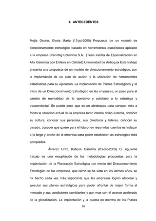 1. ANTECEDENTES




Mejía Osorio, Gloria María (13-jul-2005) Propuesta de un modelo de

direccionamiento estratégico basado en herramientas estadísticas aplicado

a la empresa Brenntag Colombia S.A. (Tesis inédita de Especialización en

Alta Gerencia con Énfasis en Calidad) Universidad de Antioquia Este trabajo

presenta una propuesta de un modelo de direccionamiento estratégico, con

la implantación de un plan de acción y la utilización de herramientas

estadísticas para su ejecución. La implantación de Planes Estratégicos y el

inicio de un Direccionamiento Estratégico en las empresas, un paso para el

cambio de mentalidad de lo operativo y cotidiano a lo estratega y

trascendental. Se puede decir que es un abrebocas para conocer más a

fondo la situación actual de la empresa tanto interna como externa, conocer

su cultura, conocer sus personas, sus directivos y líderes, conocer su

pasado, conocer que quiere para el futuro, en resumidas cuentas es indagar

a lo largo y ancho de la empresa para poder establecer las estrategias más

apropiadas.

              Álvarez Ortiz, Katipxa Carolina (03-dic-2009) El siguiente

trabajo es una recopilación de las metodologías propuestas para la

implantación de la Planeación Estratégica por medio del Direccionamiento

Estratégico en las empresas, que como se ha visto en los últimos años, se

ha hecho cada vez más importante que las empresas logren elaborar y

ejecutar sus planes estratégicos para poder afrontar de mejor forma el

mercado y sus condiciones cambiantes y aun mas con el avance acelerado

de la globalización. La implantación y la puesta en marcha de los Planes

                                    10
 