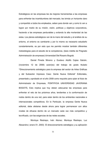 Estratégicos en las empresas les da mejores herramientas a las empresas

para enfrentar las incertidumbres del mercado, les brinda un horizonte claro

y compartido a todos los empleados, saben para donde van y como lo van a

lograr por medio de su misión, visión, políticas y objetivos corporativos,

haciendo a las empresas perdurables y evitando la alta mortandad de las

estas. Los planes estratégicos van de la mano del estudio y el análisis de su

entorno, el entorno es cambiante y por lo mismo es necesario estudiarlo

constantemente, es por esto que me permito mostrar también diferentes

metodologías para el estudio de la competencia, (tesis inédita de Pregrado

Administración de empresas) Universidad Del Rosario Bogotá.

             Daniel Pineda Moreno y Gustavo Adolfo Cajiao Galván,

(noviembre   12   de   2008)   autor(es)   del   trabajo   de   grado   titulado

“Direccionamiento estratégico para la empresa del sector de Artes Gráficas

y del Subsector Impresos Caso: Gente Nueva Editorial” Editoriales,

presentado y aprobado en el año 2008 como requisito para optar al título de

Administrador de Empresas, PONTIFICIA UNIVERSIDAD JAVERIANA

BOGOTÁ, Esto implica que hoy deben adecuarse las empresas para

enfrentar el reto de los próximos años, tendientes a la conformación de

nodos dentro de una red, para estar dentro de los ambientes nacionales e

internacionales competitivos. En lo Particular, la empresa Gente Nueva

editorial, debe alistarse desde ahora para lograr permanecer con altos

niveles de eficacia dentro de un mercado cada vez más competitivo y

tecnificado, con las exigencias de las redes sociales.

             Montoya Restrepo, Iván Alonso; Montoya Restrepo, Luz

Alexandra ( enero 01, 2003) El direccionamiento estratégico y su aplicación


                                      11
 