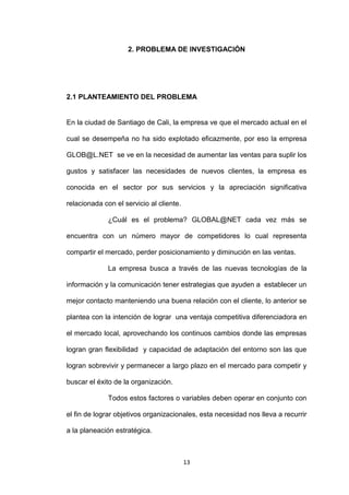 2. PROBLEMA DE INVESTIGACIÓN




2.1 PLANTEAMIENTO DEL PROBLEMA


En la ciudad de Santiago de Cali, la empresa ve que el mercado actual en el

cual se desempeña no ha sido explotado eficazmente, por eso la empresa

GLOB@L.NET se ve en la necesidad de aumentar las ventas para suplir los

gustos y satisfacer las necesidades de nuevos clientes, la empresa es

conocida en el sector por sus servicios y la apreciación significativa

relacionada con el servicio al cliente.

              ¿Cuál es el problema? GLOBAL@NET cada vez más se

encuentra con un número mayor de competidores lo cual representa

compartir el mercado, perder posicionamiento y diminución en las ventas.

              La empresa busca a través de las nuevas tecnologías de la

información y la comunicación tener estrategias que ayuden a establecer un

mejor contacto manteniendo una buena relación con el cliente, lo anterior se

plantea con la intención de lograr una ventaja competitiva diferenciadora en

el mercado local, aprovechando los continuos cambios donde las empresas

logran gran flexibilidad y capacidad de adaptación del entorno son las que

logran sobrevivir y permanecer a largo plazo en el mercado para competir y

buscar el éxito de la organización.

              Todos estos factores o variables deben operar en conjunto con

el fin de lograr objetivos organizacionales, esta necesidad nos lleva a recurrir

a la planeación estratégica.



                                          13
 