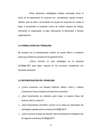 Estas decisiones estratégicas estarán orientadas hacia el

futuro de la organización en conjunto con proveedores, equipo humano,

clientes, esto da paso a la formación de grupos de personas los cuales al

llegar a comprender el propósito común se vuelven equipos de trabajo,

orientando la organización al logro alcanzando la efectividad y eficacia

organizacional.




2.2 FORMULACIÓN DEL PROBLEMA


De acuerdo con el planteamiento anterior se puede definir el problema

actual que enfrenta la empresa de la siguiente forma:

             ¿Cómo     formular   un    plan   estratégico   en   la   empresa

GLOB@L.NET para lograr mejoras en sus procesos competitivos con

horizonte de tiempo?




2.3 SISTEMATIZACIÓN DEL PROBLEMA


   ¿Cómo encaminar una Reseña Histórica, Misión, Visión y Valores

   Corporativos hacia el objetivo principal de la empresa?

   ¿Qué herramientas se utilizarán parar lograr el estudio eficaz del

   entorno interno y externo?

   ¿Qué herramientas permitirán conocer en la etapa de adecuación las

   estrategias trazadas para la empresa GLOB@LNET?

   ¿Cómo conocer la etapa de decisión sobre la planeación estratégica que

   se haga de la empresa GLOB@LNET?


                                       14
 