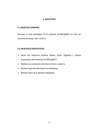 3. OBJETIVOS



3.1 OBJETIVO GENERAL


Formular un plan estratégico de la empresa GLOBAL@NET en Cali con

horizonte de tiempo 2011 al 2015.




3.2 OBJETIVOS ESPECÍFICOS


   Hacer una referencia histórica, Misión, Visión, Objetivos y valores

   corporativos de la empresa GLOBAL@NET.

   Realizar una evaluación del entorno interno y externo.

   Realizar etapa de adecuación de estrategias.

   Realizar etapa de la decisión estratégica.




                                     15
 