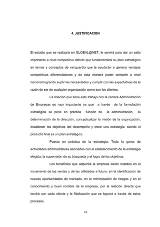 4. JUSTIFICACION




El estudio que se realizará en GLOBAL@NET, le servirá para dar un salto

importante a nivel competitivo debido que fundamentará su plan estratégico

en temas y conceptos de vanguardia que le ayudarán a generar ventajas

competitivas diferenciadoras y de esta manera poder competir a nivel

nacional logrando suplir las necesidades y cumplir con las expectativas de la

razón de ser de cualquier organización como son los clientes.

             La relación que tiene este trabajo con la carrera Administración

de Empresas es muy importante ya que             a través   de la formulación

estratégica se pone en práctica           función de   la administración,   la

determinación de la dirección, conceptualizar la misión de la organización,

establecer los objetivos del desempeño y crear una estrategia, siendo el

producto final es un plan estratégico.

             Puesta en práctica de la estrategia: Toda la gama de

actividades administrativas asociadas con el establecimiento de la estrategia

elegida, la supervisión de su búsqueda y el logro de los objetivos.

             Los beneficios que adquirirá la empresa serán notados en el

incremento de las ventas y de las utilidades a futuro, en la identificación de

nuevas oportunidades de mercado, en la minimización de riesgos y en el

conocimiento y buen nombre de la empresa, por la relación directa que

tendrá con cada cliente y la fidelización que se logrará a través de estos

procesos.


                                         16
 