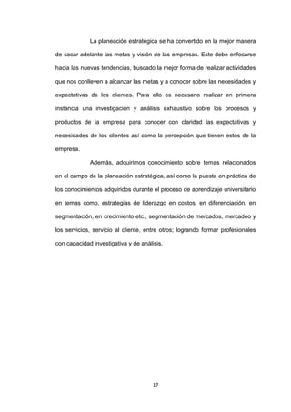 La planeación estratégica se ha convertido en la mejor manera

de sacar adelante las metas y visión de las empresas. Este debe enfocarse

hacia las nuevas tendencias, buscado la mejor forma de realizar actividades

que nos conlleven a alcanzar las metas y a conocer sobre las necesidades y

expectativas de los clientes. Para ello es necesario realizar en primera

instancia una investigación y análisis exhaustivo sobre los procesos y

productos de la empresa para conocer con claridad las expectativas y

necesidades de los clientes así como la percepción que tienen estos de la

empresa.

             Además, adquirimos conocimiento sobre temas relacionados

en el campo de la planeación estratégica, así como la puesta en práctica de

los conocimientos adquiridos durante el proceso de aprendizaje universitario

en temas como, estrategias de liderazgo en costos, en diferenciación, en

segmentación, en crecimiento etc., segmentación de mercados, mercadeo y

los servicios, servicio al cliente, entre otros; logrando formar profesionales

con capacidad investigativa y de análisis.




                                      17
 