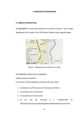 5. MARCOS DE REFERENCIA




5.1 MARCO CONTEXTUAL


GLOBAL@NET se encuentra ubicado en la comuna número 7 de la ciudad

Santiago de Cali, carrera 7j bis 76-03 Barrio Alfonso López segunda etapa.




                  Figura 1. Ubicación de la comuna 7 en Cali.



PATRIMONIO FÍSICO DE LA COMUNA 7.

¿Dónde estamos situados?

La Comuna 7 está localizada en el oriente de Cali y limita:


      Al oriente con el Río Cauca y el municipio de Palmira

      Al occidente con la Comuna 8

      Al nororiente con la Comuna 6

      Al    sur     con     las   comunas     8    y    13.(Disponible   en:

      http://www.cali.gov.co/publico2/gobierno/dagmaweb/comuna7.htm)


                                      18
 