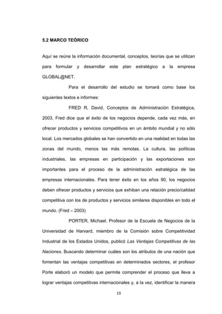 5.2 MARCO TEÓRICO


Aquí se reúne la información documental, conceptos, teorías que se utilizan

para   formular   y   desarrollar   este    plan   estratégico   a   la   empresa

GLOBAL@NET.

             Para el desarrollo del estudio se tomará como base los

siguientes textos e informes:

             FRED R, David, Conceptos de Administración Estratégica,

2003, Fred dice que el éxito de los negocios depende, cada vez más, en

ofrecer productos y servicios competitivos en un ámbito mundial y no sólo

local. Los mercados globales se han convertido en una realidad en todas las

zonas del mundo, menos las más remotas. La cultura, las políticas

industriales, las empresas en participación y las exportaciones son

importantes para el proceso de la administración estratégica de las

empresas internacionales. Para tener éxito en los años 90, los negocios

deben ofrecer productos y servicios que exhiban una relación precio/calidad

competitiva con los de productos y servicios similares disponibles en todo el

mundo. (Fred – 2003)

             PORTER, Michael. Profesor de la Escuela de Negocios de la

Universidad de Harvard, miembro de la Comisión sobre Competitividad

Industrial de los Estados Unidos, publicó Las Ventajas Competitivas de las

Naciones. Buscando determinar cuáles son los atributos de una nación que

fomentan las ventajas competitivas en determinados sectores, el profesor

Porte elaboró un modelo que permite comprender el proceso que lleva a

lograr ventajas competitivas internacionales y, a la vez, identificar la manera

                                       19
 