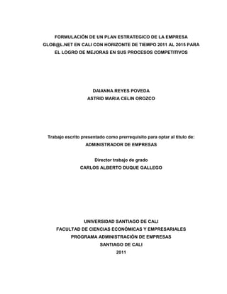 FORMULACIÓN DE UN PLAN ESTRATEGICO DE LA EMPRESA
GLOB@L.NET EN CALI CON HORIZONTE DE TIEMPO 2011 AL 2015 PARA
    EL LOGRO DE MEJORAS EN SUS PROCESOS COMPETITIVOS




                      DAIANNA REYES POVEDA
                   ASTRID MARIA CELIN OROZCO




 Trabajo escrito presentado como prerrequisito para optar al titulo de:
                   ADMINISTRADOR DE EMPRESAS


                       Director trabajo de grado
                CARLOS ALBERTO DUQUE GALLEGO




                  UNIVERSIDAD SANTIAGO DE CALI
     FACULTAD DE CIENCIAS ECONÓMICAS Y EMPRESARIALES
            PROGRAMA ADMINISTRACIÓN DE EMPRESAS
                         SANTIAGO DE CALI
                                 2011
 
