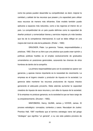 como los países pueden desarrollar su competitividad; es decir, mejorar la

cantidad y calidad de los recursos que poseen y la capacidad para utilizar

esos recursos de manera más eficientes. Este modelo también puede

aplicarse a espacios más reducidos, como a las regiones al interior de un

país. La competitividad de un país puede definirse como la capacidad de

diseñar producir y comercializar bienes y servicios mejores y/o más baratos

que los de la competencia internacional, lo cual se debe reflejar en una

mejora del nivel de vida de la población. (Porter – 1990)

             DRUCKER, Peter. La gerencia. Tareas, responsabilidades y

prácticas. 1992. Dice en su libro que una práctica que puede crear opinión y

políticas públicas hostiles es el empleo exclusivamente de graduados

universitarios en posiciones gerenciales, socavando las chances de otros

hombres de dentro de la compañía.

             La primera responsabilidad para con la sociedad es operar con

ganancia, y apenas menos importante es la necesidad de crecimiento. La

empresa es el órgano creador y productor de riqueza en la sociedad. La

gerencia debe mantener los recursos productores de riqueza intactos

generando el adecuado provecho. Debe además aumentar la capacidad

creadora de riqueza de esos recursos y con ellos la riqueza de la sociedad.

Si la empresa no produce ganancia, es la sociedad la que se hace cargo de

su empobrecimiento. (Drucker – 1992).

             MINTZBERG, Henry; QUINN, James y VOYER, James. El

proceso estratégico: conceptos, contextos y casos. Naucalpan de Juárez:

Prentice Hall, 1997 manifiesta que el termino estrategia viene del griego

“strategos” que significa “un general”, a su vez esta palabra proviene de


                                      20
 
