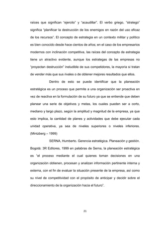 raíces que significan “ejercito” y “acaudillar”. El verbo griego, “stratego”

significa “planificar la destrucción de los enemigos en razón del uso eficaz

de los recursos”. El concepto de estrategia en un contexto militar y político

es bien conocido desde hace cientos de años; en el caso de los empresarios

modernos con inclinación competitiva, las raíces del concepto de estrategia

tiene un atractivo evidente, aunque los estrategas de las empresas no

“proyectan destrucción” ineludible de sus competidores, la mayoría si tratan

de vender más que sus rivales o de obtener mejores resultados que ellos.

             Dentro de esto se puede identificar que la planeación

estratégica es un proceso que permite a una organización ser proactiva en

vez de reactiva en la formulación de su futuro ya que se entiende que deben

planear una serie de objetivos y metas, los cuales pueden ser a corto,

mediano y largo plazo, según la amplitud y magnitud de la empresa, ya que

esto implica, la cantidad de planes y actividades que debe ejecutar cada

unidad operativa, ya sea de niveles superiores o niveles inferiores.

(Mintzberg – 1999)

             SERNA, Humberto. Gerencia estratégica. Planeación y gestión.

Bogotá: 3R Editores, 1999 en palabras de Serna, la planeación estratégica

es “el proceso mediante el cual quienes toman decisiones en una

organización obtienen, procesan y analizan información pertinente interna y

externa, con el fin de evaluar la situación presente de la empresa, así como

su nivel de competitividad con el propósito de anticipar y decidir sobre el

direccionamiento de la organización hacia el futuro”.




                                      21
 