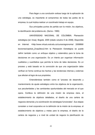Para llegar a una conclusión exitosa luego de la aplicación de

una estrategia, es importante el compromiso de todas las partes de la

empresa, lo cual implica realizar un coordinado trabajo en equipo.

                 Sus principales puntos de partida son la misión, los objetivos,

la identificación del problema etc. (Serna - 1999)

                 UNIVERSIDAD      NACIONAL      DE    COLOMBIA.        Planeación

estratégica [en línea]. Bogotá, 2005 [citado octubre 8 de 2008]. Disponible

en   Internet:     <http://www.virtual.unal.edu.co/cursos/agronomia/    2008868/

lecciones/capitulo_2/cap2lecc2.htm la Planeación Estratégica se puede

definir también como un enfoque objetivo y sistemático para la toma de

decisiones en una organización. Es un intento por organizar información

cualitativa y cuantitativa que permita la toma de tales decisiones. Es un

proceso y está basado en la convicción de que una organización debe

verificar en forma continua los hechos y las tendencias internas y externas

que afectan el logro de sus propósitos.

                 Entendiéndose también como el “proceso de desarrollo y

mantenimiento de ajuste estratégico entre los objetivos de la organización,

sus peculiaridades y las cambiantes oportunidades del mercado en el que

opera. Conlleva la definición de una misión de empresa clara, el

establecimiento de objetivos detallados, el diseño de una cartera de

negocios demanda y la coordinación de estrategias funcionales”. Sus etapas

consisten a nivel corporativo en la definición de la misión de la empresa, el

establecimiento de objetivos y metas para la empresa, el diseño de la

cartera de negocios y a nivel de unidad de negocio la planificación de




                                        22
 