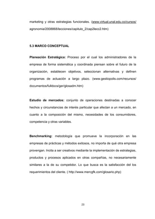 marketing y otras estrategias funcionales. (www.virtual.unal.edu.co/cursos/

agronomia/2008868/lecciones/capitulo_2/cap2lecc2.htm)




5.3 MARCO CONCEPTUAL


Planeación Estratégica: Proceso por el cual los administradores de la

empresa de forma sistemática y coordinada piensan sobre el futuro de la

organización, establecen objetivos, seleccionan alternativas y definen

programas de actuación a largo plazo. (www.gestiopolis.com/recursos/

documentos/fulldocs/ger/glosadm.htm)



Estudio de mercados: conjunto de operaciones destinadas a conocer

hechos y circunstancias de interés particular que afectan a un mercado, en

cuanto a la composición del mismo, necesidades de los consumidores,

competencia y otras variables.



Benchmarking: metodología que promueve la incorporación en las

empresas de prácticas y métodos exitosos, no importa de qué otra empresa

provengan. Incita a ser creativos mediante la implementación de estrategias,

productos y procesos aplicados en otras compañías, no necesariamente

similares a la de su competidor. Lo que busca es la satisfacción del los

requerimientos del cliente. ( http://www.mercgfk.com/glosario.php)




                                     23
 